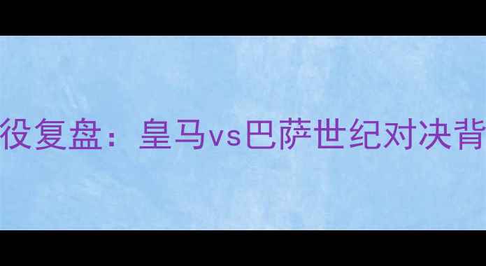 图片 0506赛季国家德比经典战役复盘：皇马vs巴萨世纪对决背后的战术博弈与历史意义