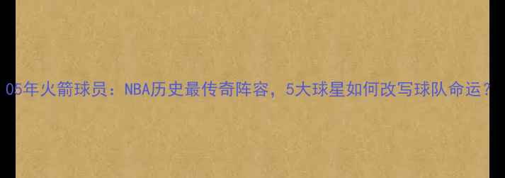 图片 05年火箭球员：NBA历史最传奇阵容，5大球星如何改写球队命运？