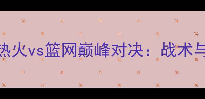 图片 12月12日热火vs篮网巅峰对决：战术与胜负预测