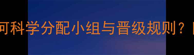 图片 12队混合制赛程：如何科学分配小组与晋级规则？附完整赛制设计指南1