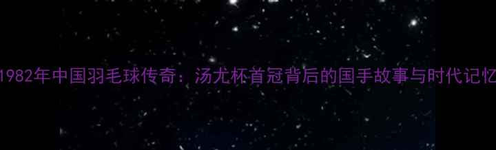 图片 1982年中国羽毛球传奇：汤尤杯首冠背后的国手故事与时代记忆
