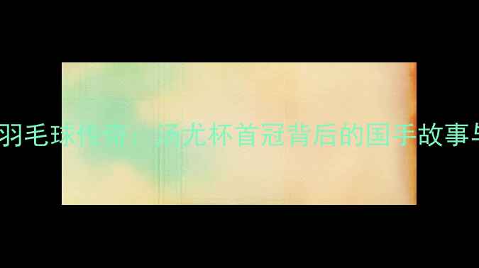 图片 1982年中国羽毛球传奇：汤尤杯首冠背后的国手故事与时代记忆2