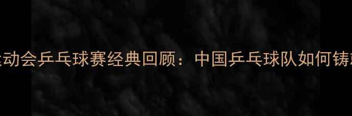 图片 1984年全国运动会乒乓球赛经典回顾：中国乒乓球队如何铸就国球荣耀？
