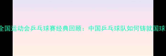图片 1984年全国运动会乒乓球赛经典回顾：中国乒乓球队如何铸就国球荣耀？2