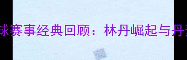 图片 1996年奥运会羽毛球赛事经典回顾：林丹崛起与丹麦传奇的巅峰对决2