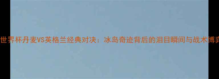 图片 2002世界杯丹麦VS英格兰经典对决：冰岛奇迹背后的泪目瞬间与战术博弈全1