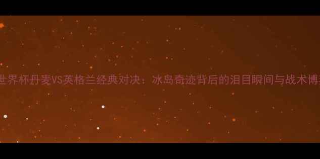 图片 2002世界杯丹麦VS英格兰经典对决：冰岛奇迹背后的泪目瞬间与战术博弈全2