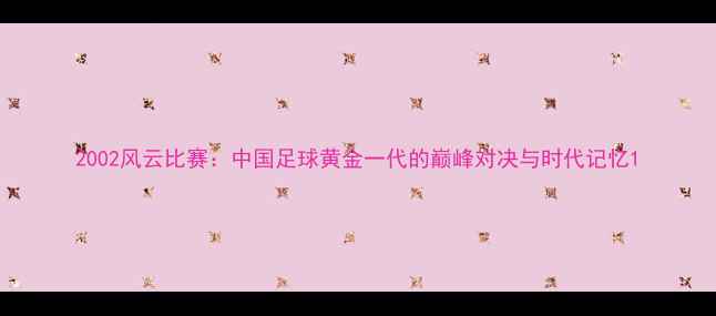 图片 2002风云比赛：中国足球黄金一代的巅峰对决与时代记忆1