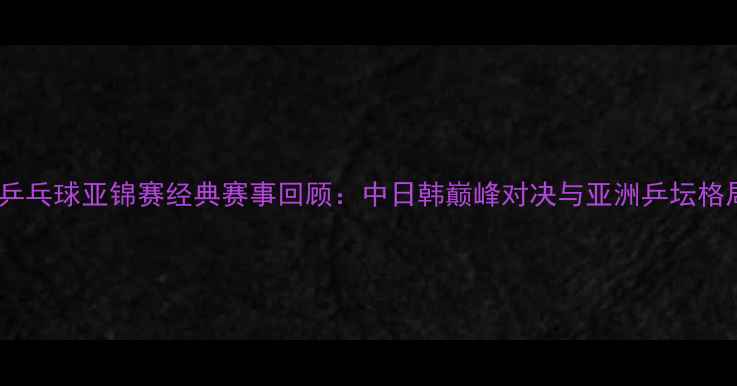 图片 2006年乒乓球亚锦赛经典赛事回顾：中日韩巅峰对决与亚洲乒坛格局重塑2