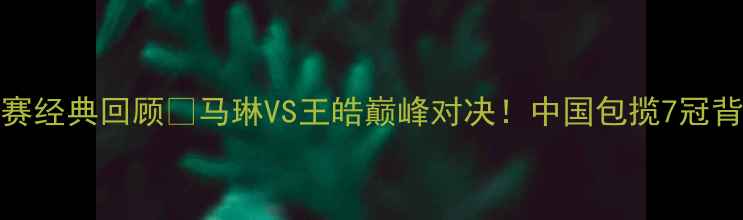 图片 2007乒乓球亚锦赛经典回顾🏆马琳VS王皓巅峰对决！中国包揽7冠背后的热血与泪光