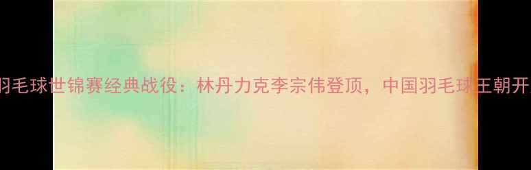 图片 2008年羽毛球世锦赛经典战役：林丹力克李宗伟登顶，中国羽毛球王朝开启之路2
