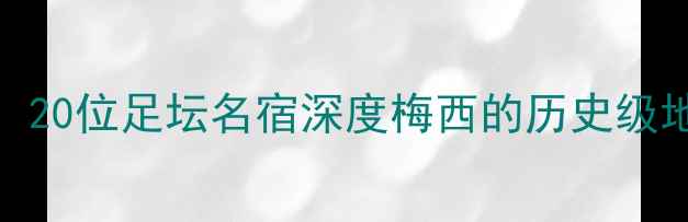 图片 20年传奇之路！20位足坛名宿深度梅西的历史级地位与足球哲学