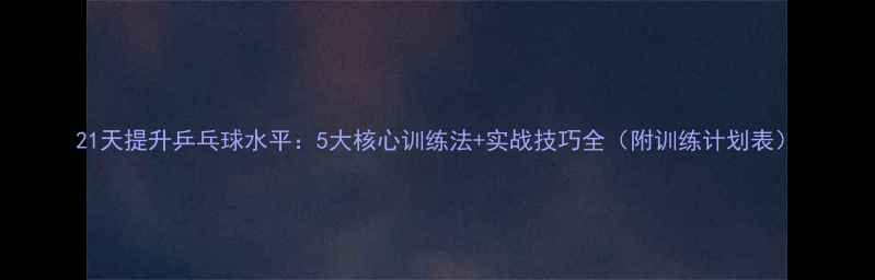 图片 21天提升乒乓球水平：5大核心训练法+实战技巧全（附训练计划表）