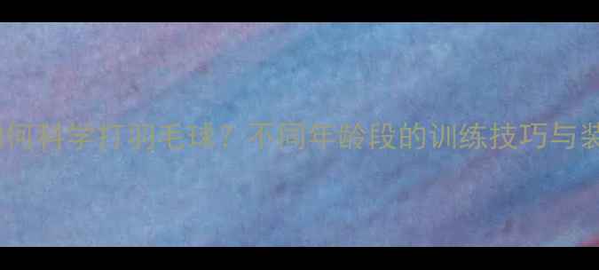 图片 30岁后如何科学打羽毛球？不同年龄段的训练技巧与装备指南2