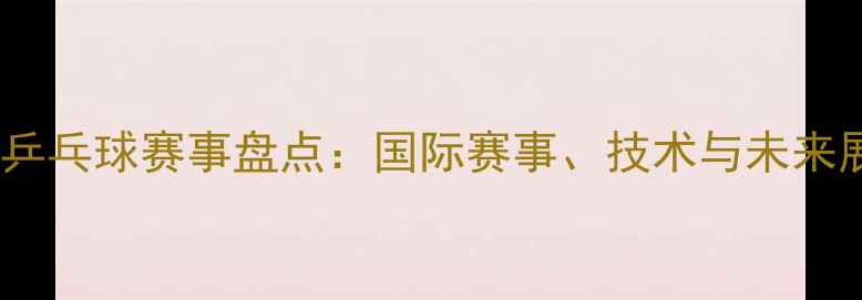 图片 3月乒乓球赛事盘点：国际赛事、技术与未来展望