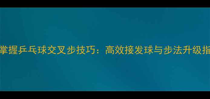 图片 3步掌握乒乓球交叉步技巧：高效接发球与步法升级指南2