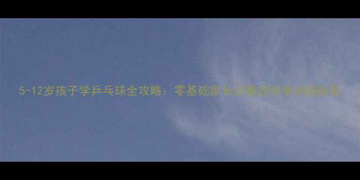 图片 5-12岁孩子学乒乓球全攻略：零基础家长必看的科学训练指南