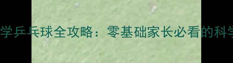 图片 5-12岁孩子学乒乓球全攻略：零基础家长必看的科学训练指南1