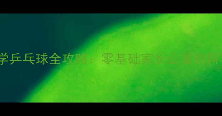 图片 5-12岁孩子学乒乓球全攻略：零基础家长必看的科学训练指南2