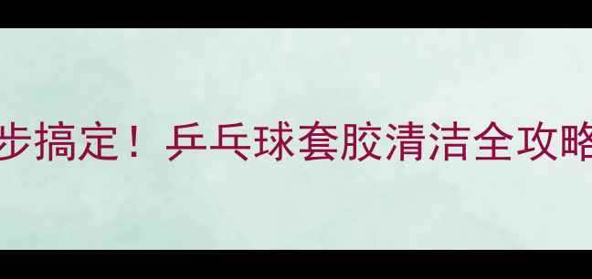 图片 5步搞定！乒乓球套胶清洁全攻略1