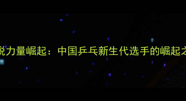 图片 90后乒乓球新锐力量崛起：中国乒乓新生代选手的崛起之路与未来展望