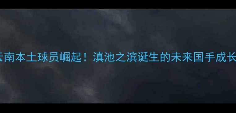 图片 CBA云南本土球员崛起！滇池之滨诞生的未来国手成长之路