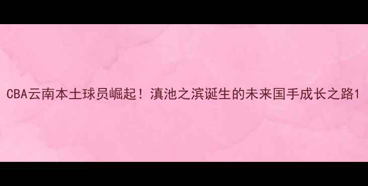 图片 CBA云南本土球员崛起！滇池之滨诞生的未来国手成长之路1