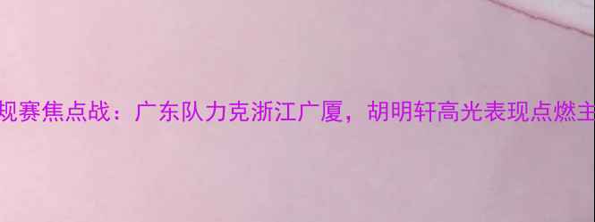图片 CBA常规赛焦点战：广东队力克浙江广厦，胡明轩高光表现点燃主场！2