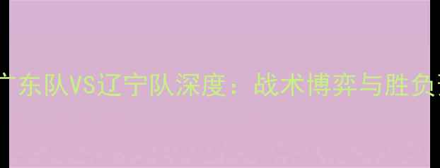 图片 CBA广东队VS辽宁队深度：战术博弈与胜负预测