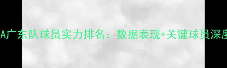 图片 CBA广东队球员实力排名：数据表现+关键球员深度2