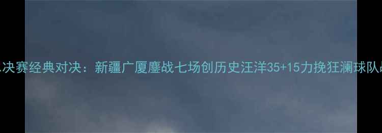 图片 CBA总决赛经典对决：新疆广厦鏖战七场创历史汪洋35+15力挽狂澜球队战术2