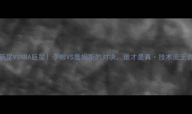 图片 CBA新星VSNBA巨星！李根VS詹姆斯的对决，谁才是真·技术流王者？1