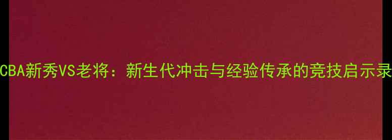 图片 CBA新秀VS老将：新生代冲击与经验传承的竞技启示录