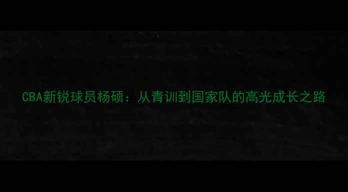 图片 CBA新锐球员杨硕：从青训到国家队的高光成长之路