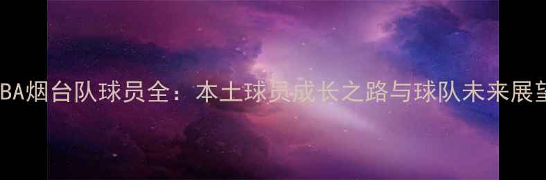 图片 CBA烟台队球员全：本土球员成长之路与球队未来展望