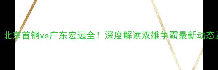 图片 CBA焦点战：北京首钢vs广东宏远全！深度解读双雄争霸最新动态及观赛指南1