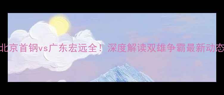 图片 CBA焦点战：北京首钢vs广东宏远全！深度解读双雄争霸最新动态及观赛指南2