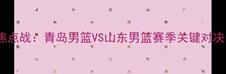 图片 CBA焦点战：青岛男篮VS山东男篮赛季关键对决分析