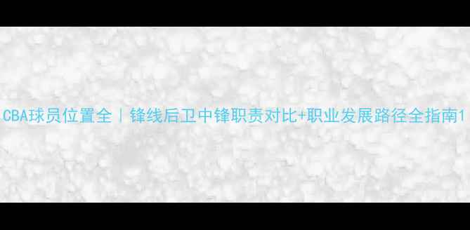 图片 CBA球员位置全｜锋线后卫中锋职责对比+职业发展路径全指南1
