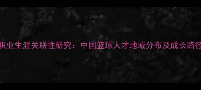 图片 CBA球员出生年份与职业生涯关联性研究：中国篮球人才地域分布及成长路径分析（最新数据）1