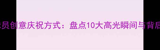 图片 CBA球员创意庆祝方式：盘点10大高光瞬间与背后故事