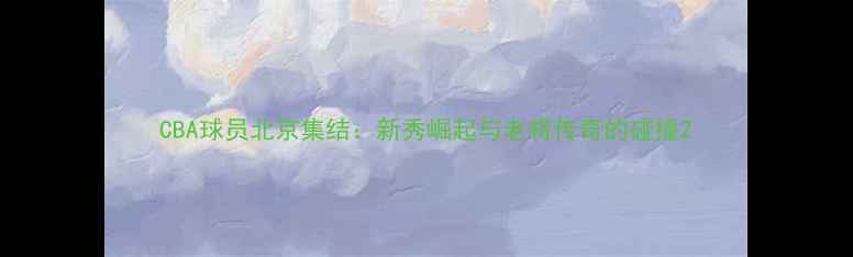 图片 CBA球员北京集结：新秀崛起与老将传奇的碰撞2