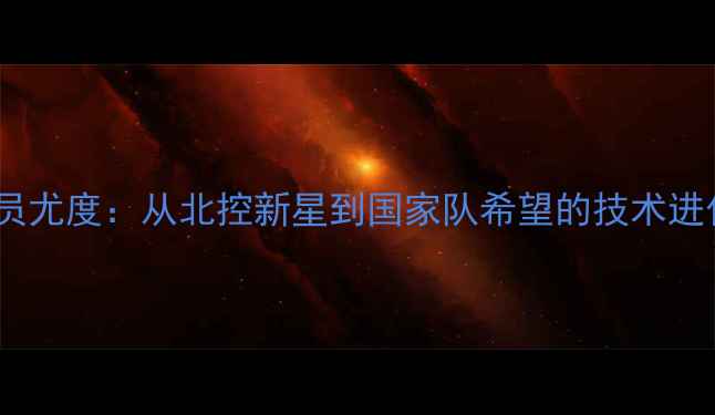 图片 CBA球员尤度：从北控新星到国家队希望的技术进化之路