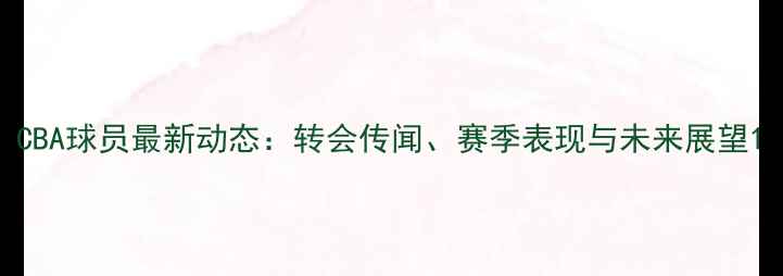 图片 CBA球员最新动态：转会传闻、赛季表现与未来展望1