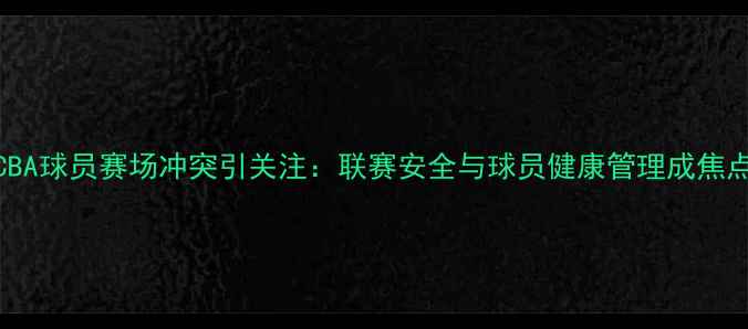 图片 CBA球员赛场冲突引关注：联赛安全与球员健康管理成焦点