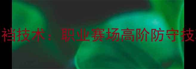 图片 CBA球员防守必学顶裆技术：职业赛场高阶防守技巧（附训练指南）2