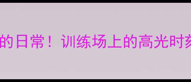 图片 CBA球星不为人知的日常！训练场上的高光时刻和私下花絮🏀💪