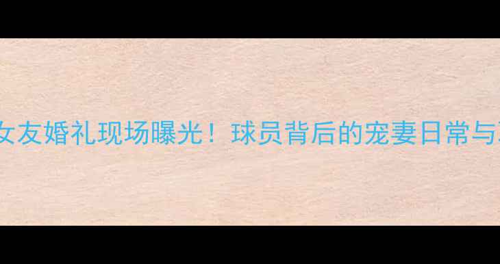 图片 CBA球星女友婚礼现场曝光！球员背后的宠妻日常与职业坚守