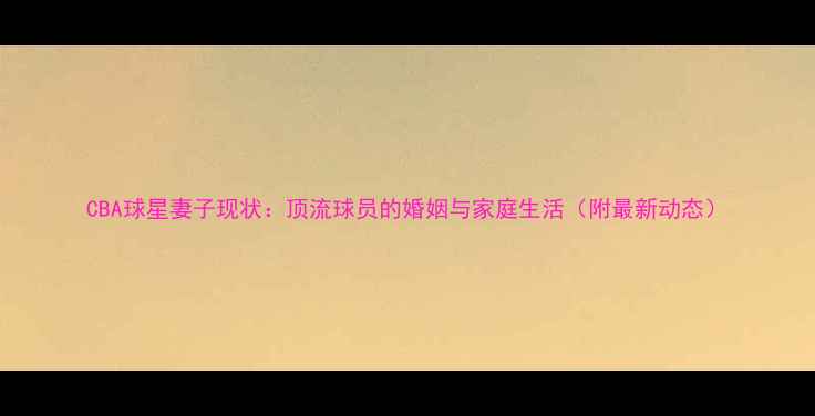 图片 CBA球星妻子现状：顶流球员的婚姻与家庭生活（附最新动态）