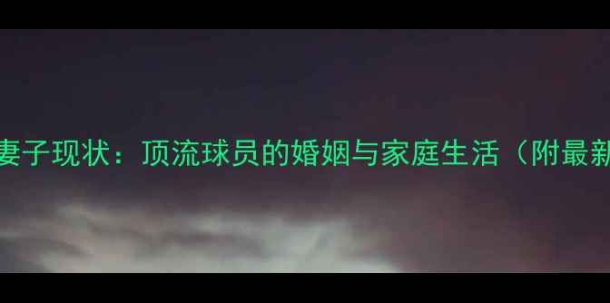 图片 CBA球星妻子现状：顶流球员的婚姻与家庭生活（附最新动态）2